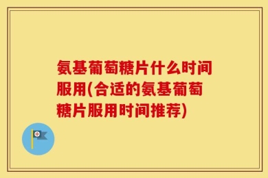 氨基葡萄糖片什么时间服用(合适的氨基葡萄糖片服用时间推荐)