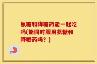 氨糖和降糖药能一起吃吗(能同时服用氨糖和降糖药吗？)