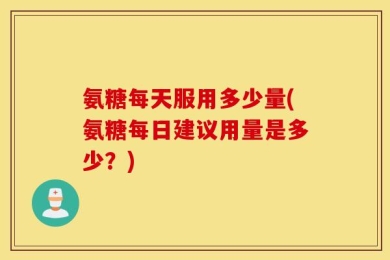 氨糖每天服用多少量(氨糖每日建议用量是多少？)