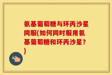 氨基葡萄糖与环丙沙星同服(如何同时服用氨基葡萄糖和环丙沙星？)