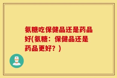 氨糖吃保健品还是药品好(氨糖：保健品还是药品更好？)