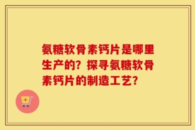 氨糖软骨素钙片是哪里生产的？探寻氨糖软骨素钙片的制造工艺？