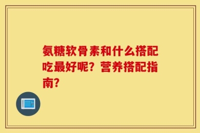 氨糖软骨素和什么搭配吃最好呢？营养搭配指南？