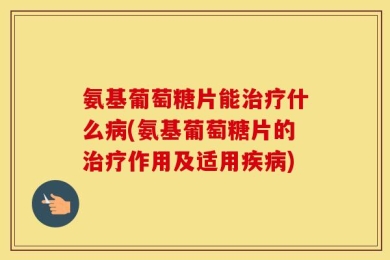 氨基葡萄糖片能治疗什么病(氨基葡萄糖片的治疗作用及适用疾病)