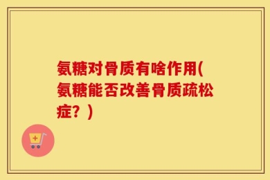 氨糖对骨质有啥作用(氨糖能否改善骨质疏松症？)