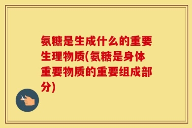 氨糖是生成什么的重要生理物质(氨糖是身体重要物质的重要组成部分)