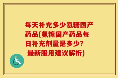 每天补充多少氨糖国产药品(氨糖国产药品每日补充剂量是多少？  最新服用建议解析)