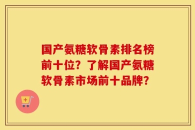 国产氨糖软骨素排名榜前十位？了解国产氨糖软骨素市场前十品牌？