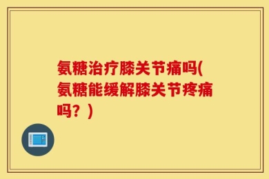 氨糖治疗膝关节痛吗(氨糖能缓解膝关节疼痛吗？)