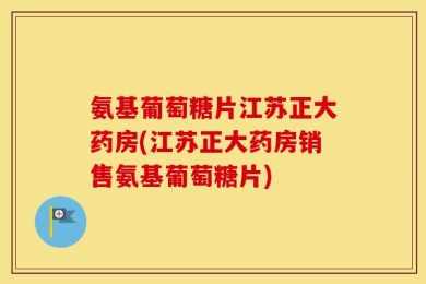 氨基葡萄糖片江苏正大药房(江苏正大药房销售氨基葡萄糖片)