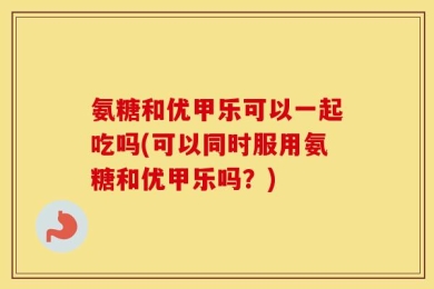 氨糖和优甲乐可以一起吃吗(可以同时服用氨糖和优甲乐吗？)