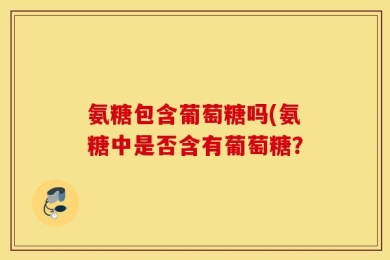 氨糖包含葡萄糖吗(氨糖中是否含有葡萄糖？