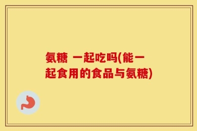 氨糖 一起吃吗(能一起食用的食品与氨糖)