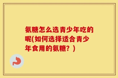 氨糖怎么选青少年吃的呢(如何选择适合青少年食用的氨糖？)