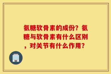 氨糖软骨素的成份？氨糖与软骨素有什么区别，对关节有什么作用？
