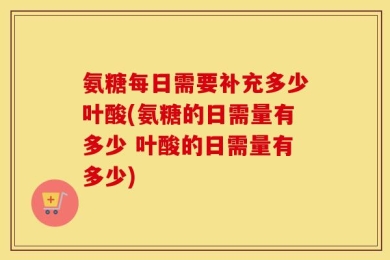 氨糖每日需要补充多少叶酸(氨糖的日需量有多少 叶酸的日需量有多少)