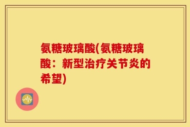 氨糖玻璃酸(氨糖玻璃酸：新型治疗关节炎的希望)
