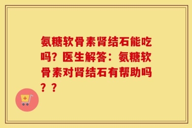 氨糖软骨素肾结石能吃吗？医生解答：氨糖软骨素对肾结石有帮助吗？？