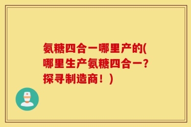 氨糖四合一哪里产的(哪里生产氨糖四合一？探寻制造商！)