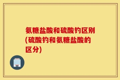 氨糖盐酸和硫酸钓区别(硫酸钓和氨糖盐酸的区分)