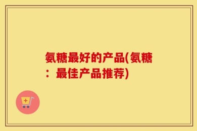 氨糖最好的产品(氨糖：最佳产品推荐)