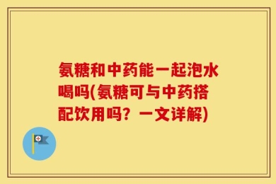 氨糖和中药能一起泡水喝吗(氨糖可与中药搭配饮用吗？一文详解)