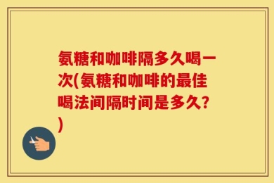 氨糖和咖啡隔多久喝一次(氨糖和咖啡的最佳喝法间隔时间是多久？)