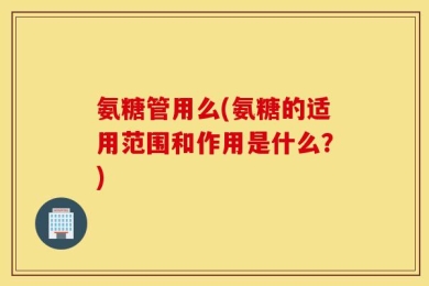 氨糖管用么(氨糖的适用范围和作用是什么？)