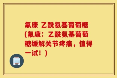 氟康 乙酰氨基葡萄糖(氟康：乙酰氨基葡萄糖缓解关节疼痛，值得一试！)