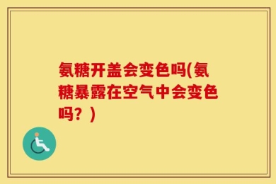 氨糖开盖会变色吗(氨糖暴露在空气中会变色吗？)