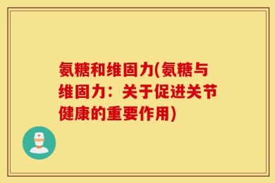 氨糖和维固力(氨糖与维固力：关于促进关节健康的重要作用)