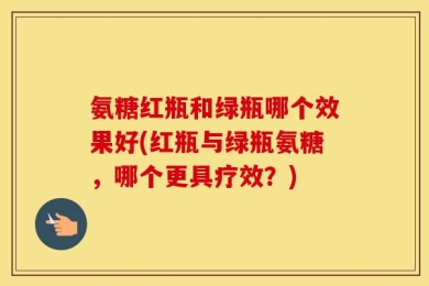 氨糖红瓶和绿瓶哪个效果好(红瓶与绿瓶氨糖，哪个更具疗效？)