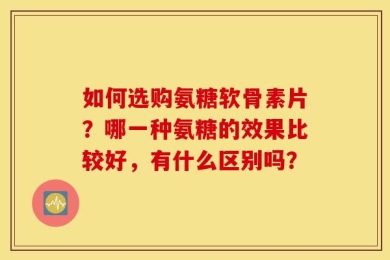 如何选购氨糖软骨素片？哪一种氨糖的效果比较好，有什么区别吗？