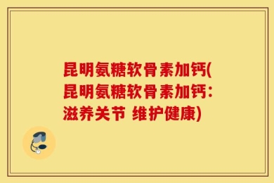 昆明氨糖软骨素加钙(昆明氨糖软骨素加钙：滋养关节 维护健康)