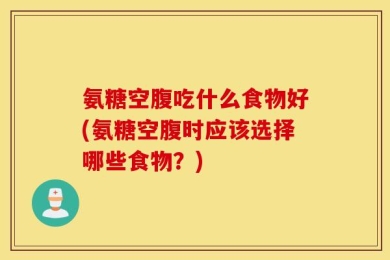 氨糖空腹吃什么食物好(氨糖空腹时应该选择哪些食物？)