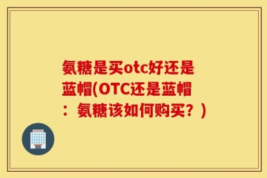 氨糖是买otc好还是蓝帽(OTC还是蓝帽：氨糖该如何购买？)