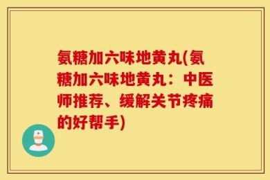 氨糖加六味地黄丸(氨糖加六味地黄丸：中医师推荐、缓解关节疼痛的好帮手)