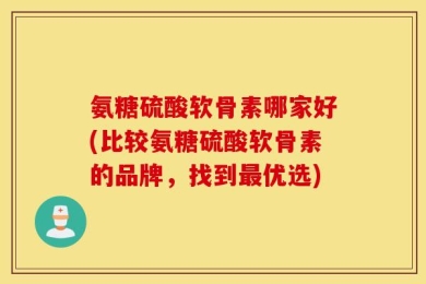 氨糖硫酸软骨素哪家好(比较氨糖硫酸软骨素的品牌，找到最优选)