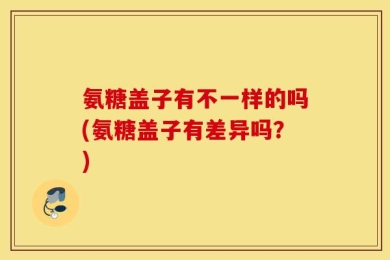 氨糖盖子有不一样的吗(氨糖盖子有差异吗？)