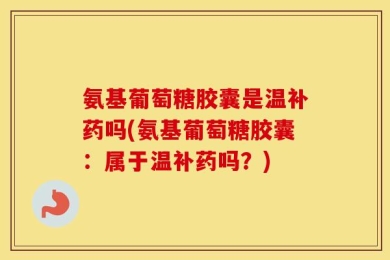 氨基葡萄糖胶囊是温补药吗(氨基葡萄糖胶囊：属于温补药吗？)