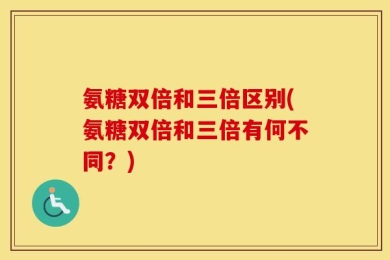 氨糖双倍和三倍区别(氨糖双倍和三倍有何不同？)