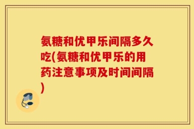 氨糖和优甲乐间隔多久吃(氨糖和优甲乐的用药注意事项及时间间隔)