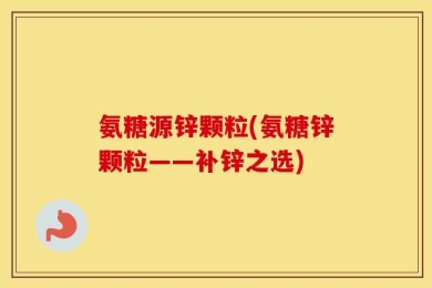 氨糖源锌颗粒(氨糖锌颗粒——补锌之选)