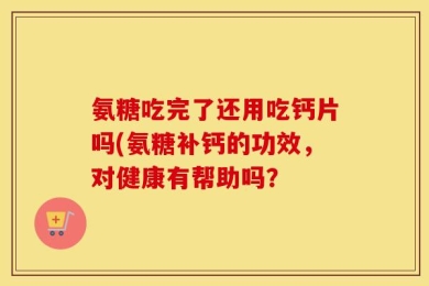 氨糖吃完了还用吃钙片吗(氨糖补钙的功效，对健康有帮助吗？