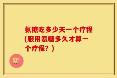 氨糖吃多少天一个疗程(服用氨糖多久才算一个疗程？)