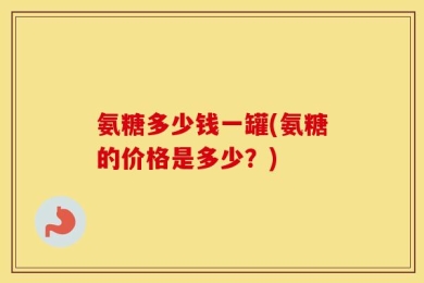 氨糖多少钱一罐(氨糖的价格是多少？)