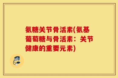 氨糖关节骨活素(氨基葡萄糖与骨活素：关节健康的重要元素)