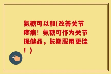 氨糖可以和(改善关节疼痛！氨糖可作为关节保健品，长期服用更佳！)