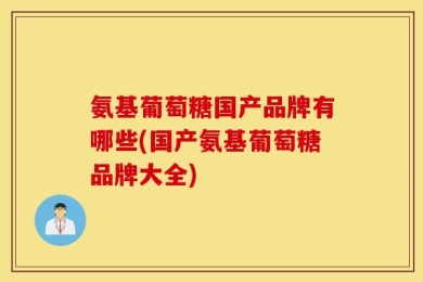 氨基葡萄糖国产品牌有哪些(国产氨基葡萄糖品牌大全)