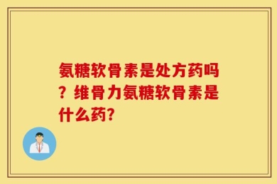 氨糖软骨素是处方药吗？维骨力氨糖软骨素是什么药？